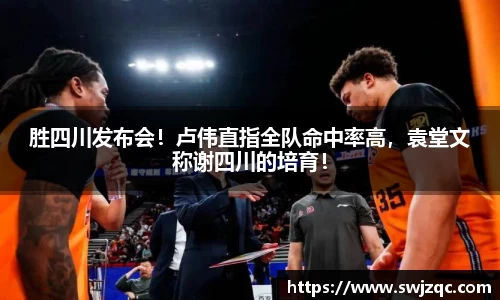 胜四川发布会！卢伟直指全队命中率高，袁堂文称谢四川的培育！