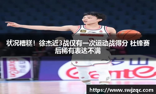 状况糟糕！徐杰近3战仅有一次运动战得分 杜锋赛后稀有表达不满